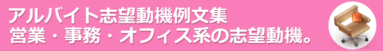 営業・事務・オフィス系のアルバイト。アルバイト応募に役立つ志望動機例文-130サンプル 。